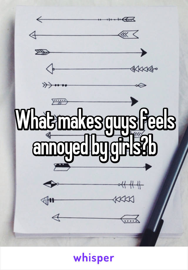 What makes guys feels annoyed by girls?b