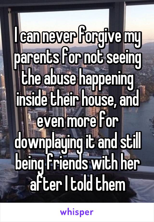 I can never forgive my parents for not seeing the abuse happening inside their house, and even more for downplaying it and still being friends with her after I told them