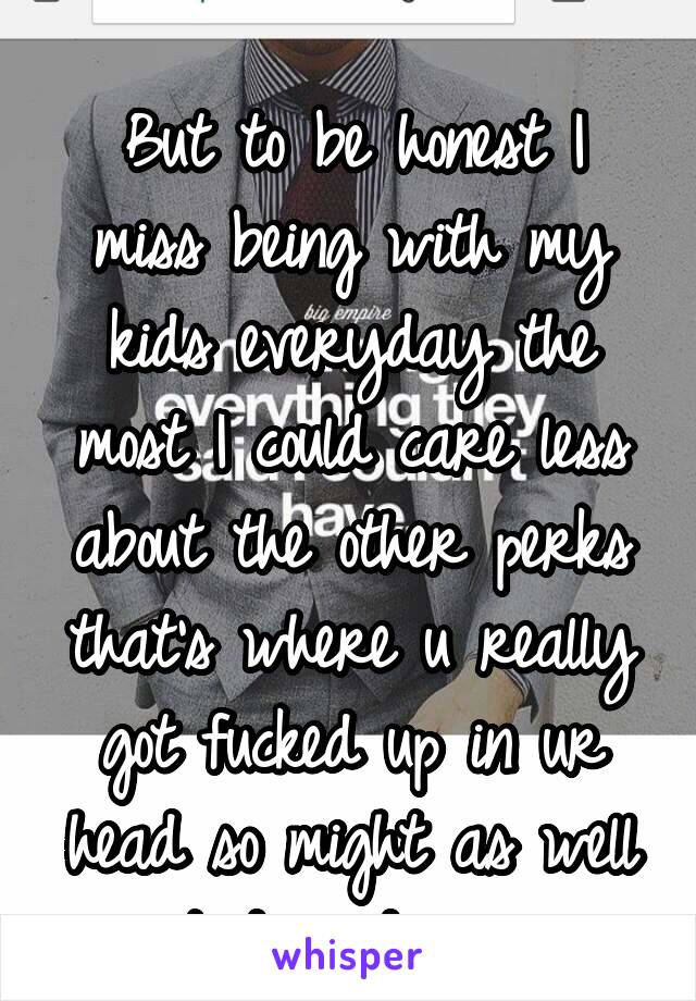 
But to be honest I miss being with my kids everyday the most I could care less about the other perks that's where u really got fucked up in ur head so might as well quit day dreaming