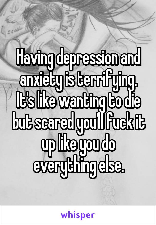 Having depression and anxiety is terrifying. It's like wanting to die but scared you'll fuck it up like you do everything else.