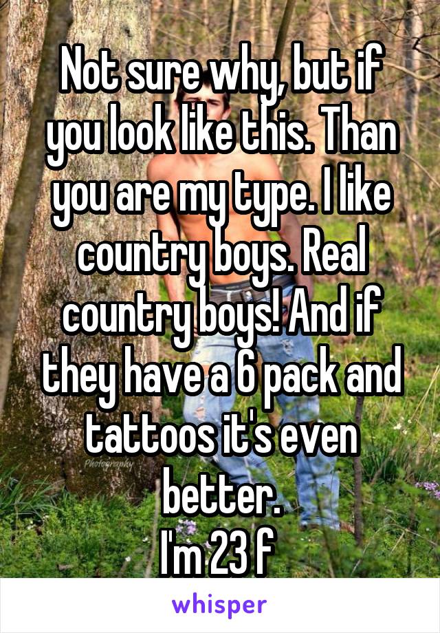 Not sure why, but if you look like this. Than you are my type. I like country boys. Real country boys! And if they have a 6 pack and tattoos it's even better.
I'm 23 f 