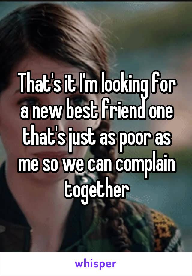 That's it I'm looking for a new best friend one that's just as poor as me so we can complain together