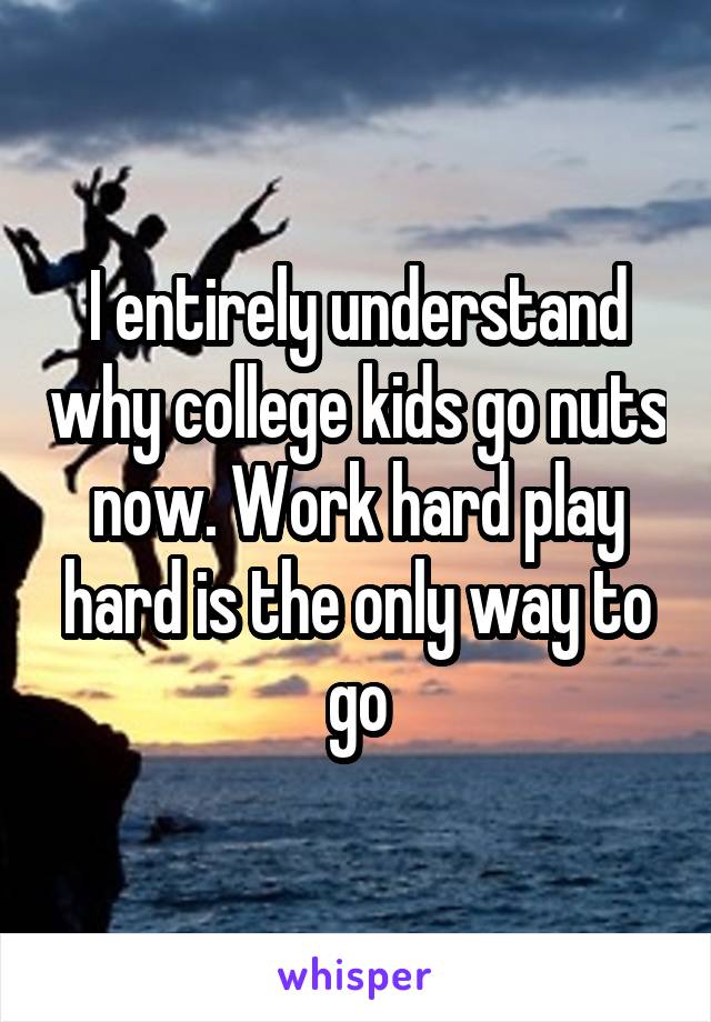 I entirely understand why college kids go nuts now. Work hard play hard is the only way to go