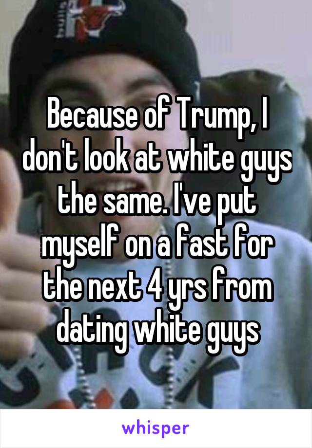 Because of Trump, I don't look at white guys the same. I've put myself on a fast for the next 4 yrs from dating white guys