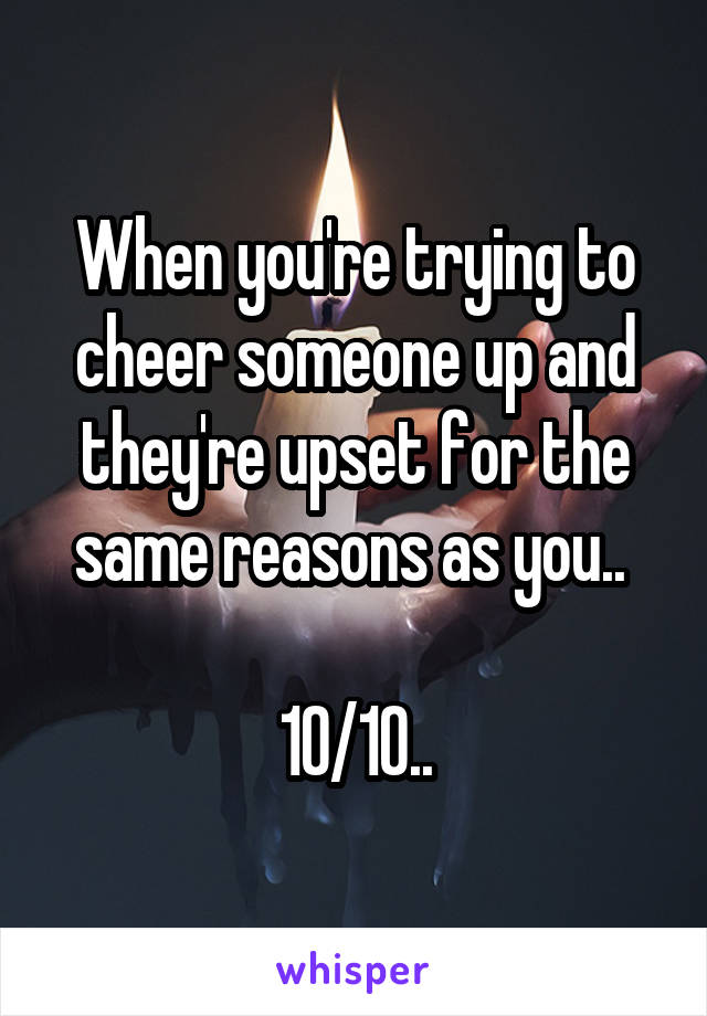 When you're trying to cheer someone up and they're upset for the same reasons as you.. 

10/10..