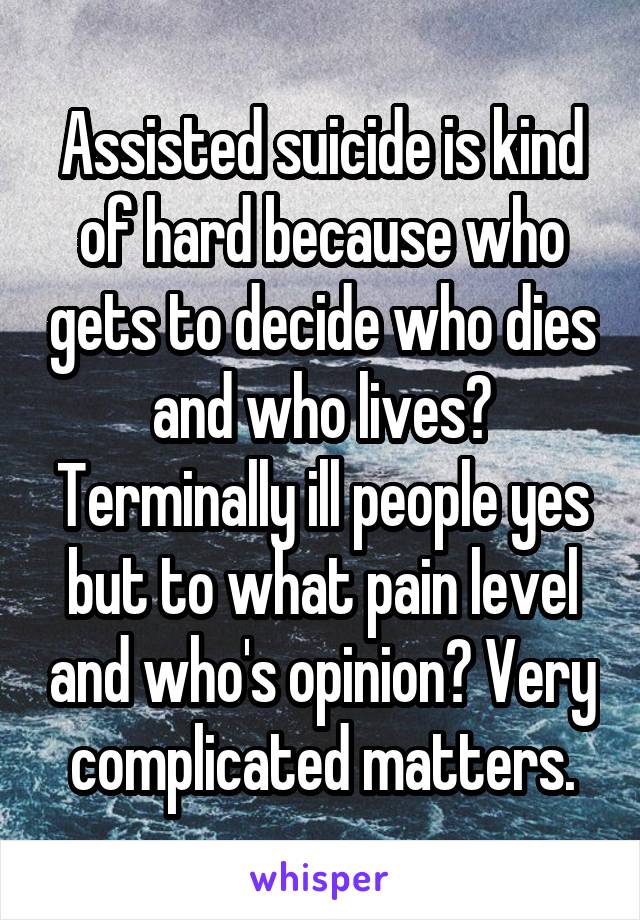 Assisted suicide is kind of hard because who gets to decide who dies and who lives? Terminally ill people yes but to what pain level and who's opinion? Very complicated matters.