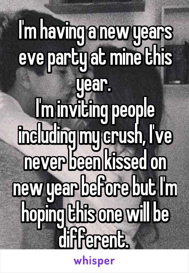 I'm having a new years eve party at mine this year. 
I'm inviting people including my crush, I've never been kissed on new year before but I'm hoping this one will be different. 