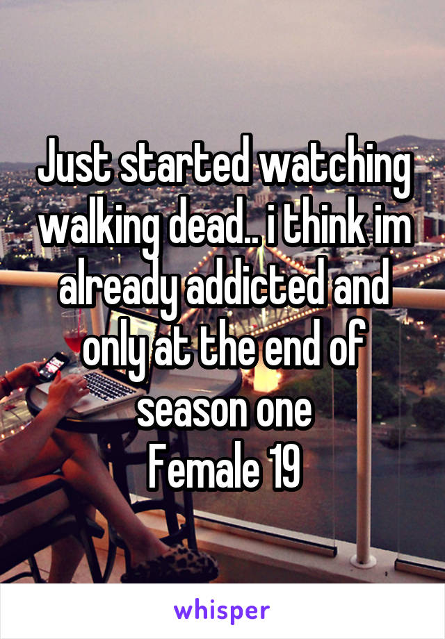 Just started watching walking dead.. i think im already addicted and only at the end of season one
Female 19