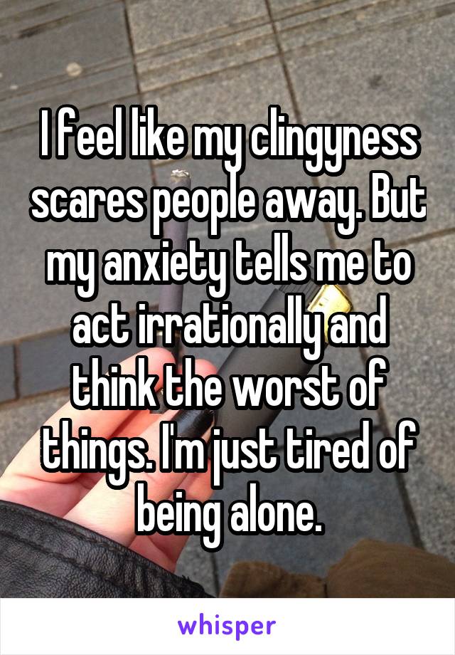 I feel like my clingyness scares people away. But my anxiety tells me to act irrationally and think the worst of things. I'm just tired of being alone.