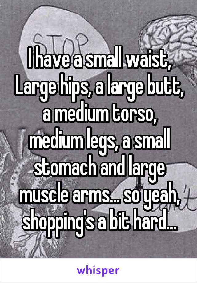 I have a small waist, Large hips, a large butt, a medium torso, medium legs, a small stomach and large muscle arms... so yeah, shopping's a bit hard...