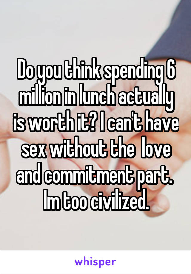 Do you think spending 6 million in lunch actually is worth it? I can't have sex without the  love and commitment part. 
Im too civilized.