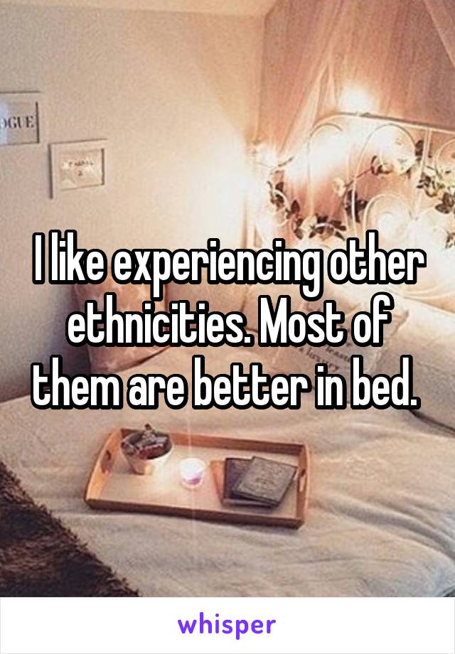 I like experiencing other ethnicities. Most of them are better in bed. 