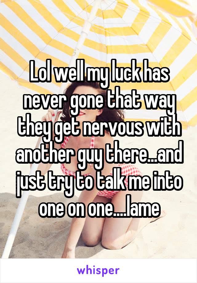 Lol well my luck has never gone that way they get nervous with another guy there...and just try to talk me into one on one....lame