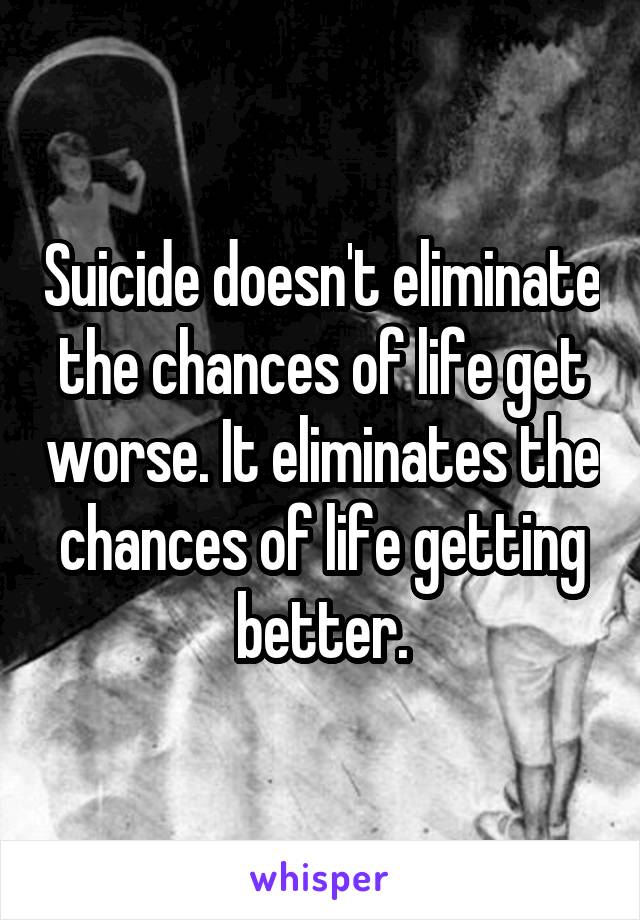 Suicide doesn't eliminate the chances of life get worse. It eliminates the chances of life getting better.