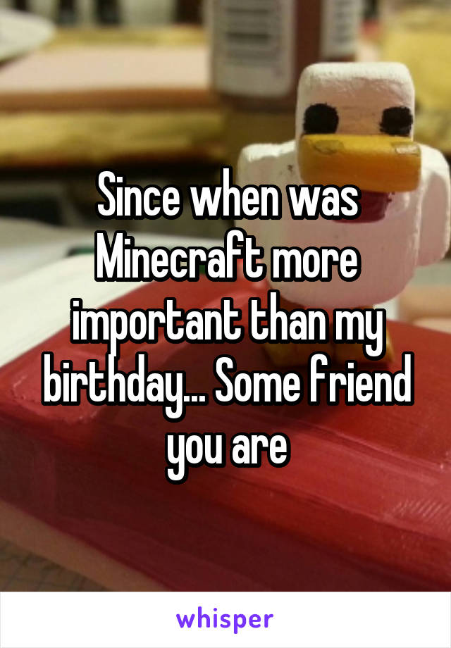 Since when was Minecraft more important than my birthday... Some friend you are