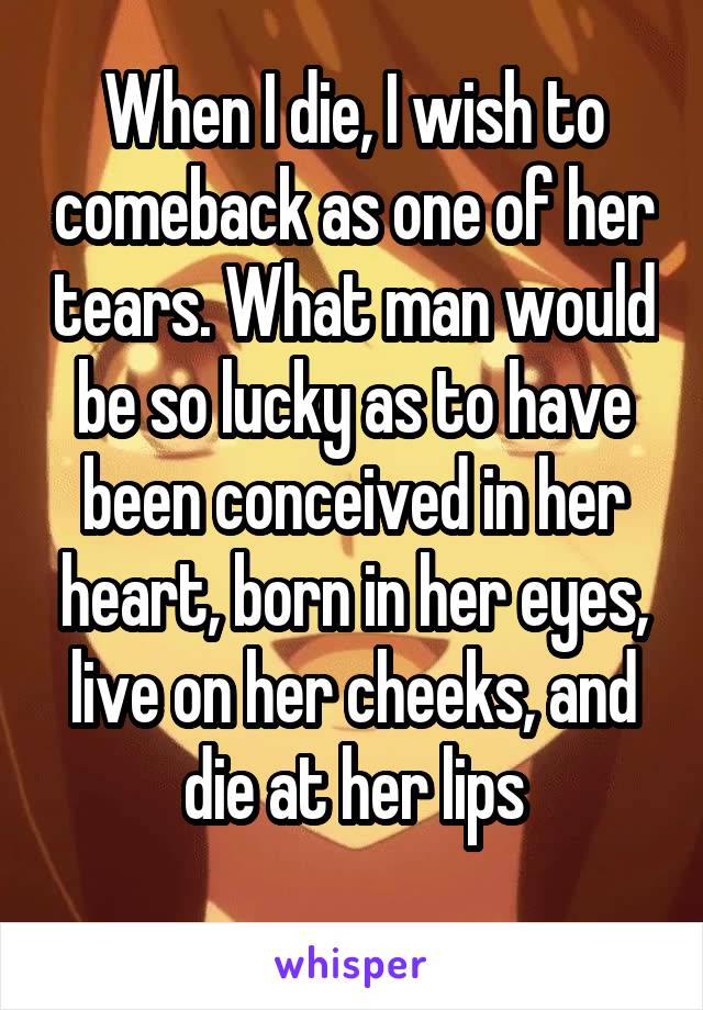 When I die, I wish to comeback as one of her tears. What man would be so lucky as to have been conceived in her heart, born in her eyes, live on her cheeks, and die at her lips
