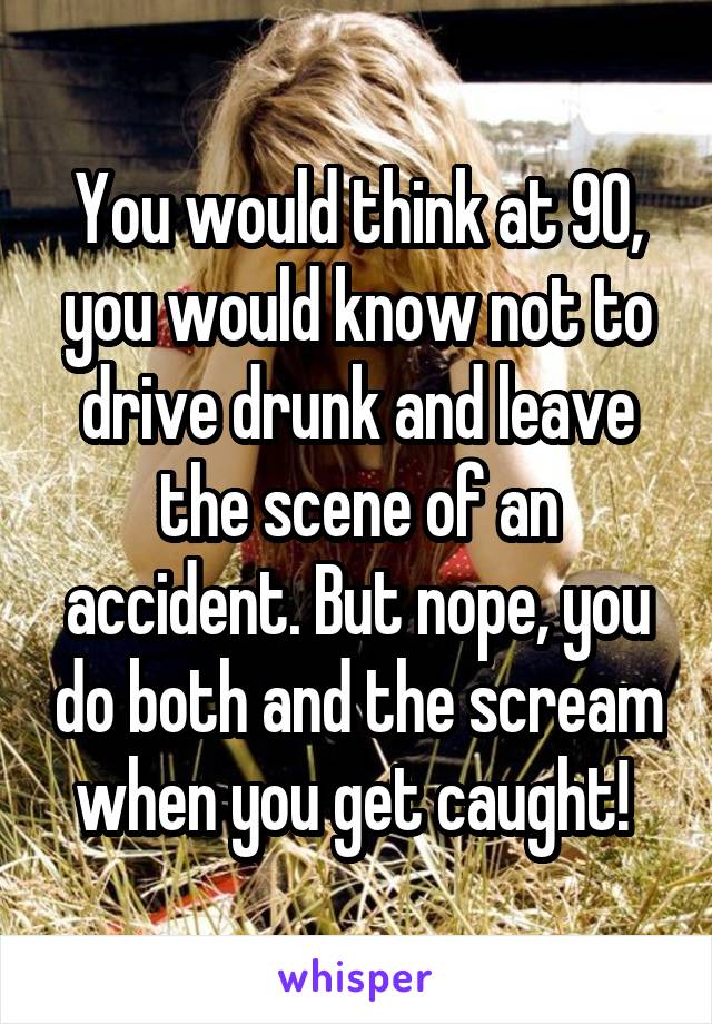 You would think at 90, you would know not to drive drunk and leave the scene of an accident. But nope, you do both and the scream when you get caught! 