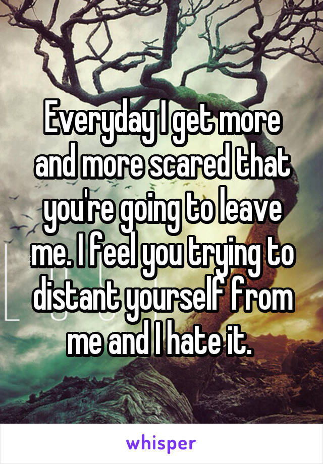 Everyday I get more and more scared that you're going to leave me. I feel you trying to distant yourself from me and I hate it. 