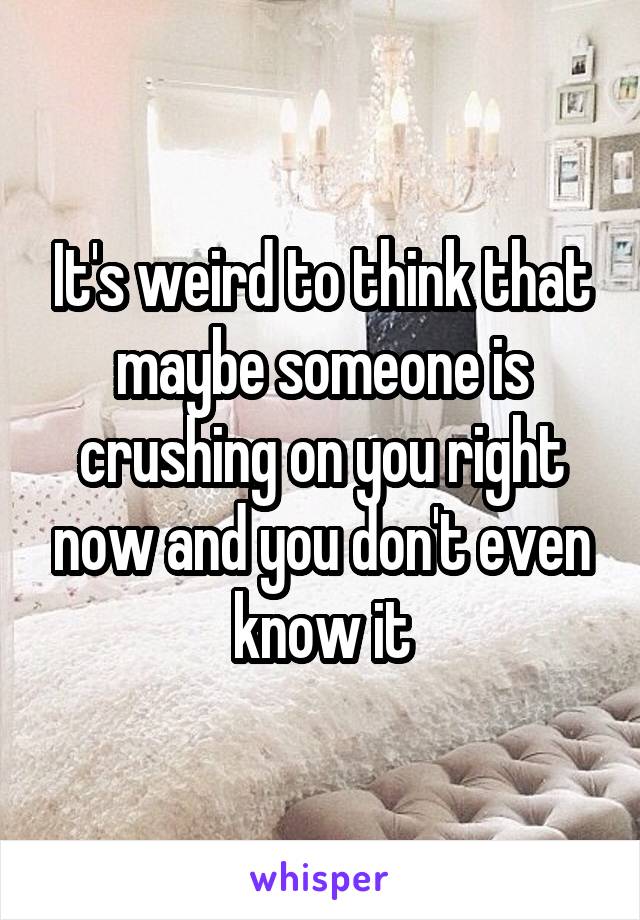 It's weird to think that maybe someone is crushing on you right now and you don't even know it