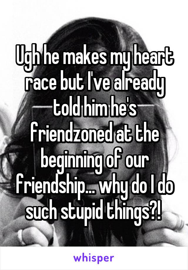 Ugh he makes my heart race but I've already told him he's friendzoned at the beginning of our friendship... why do I do such stupid things?! 