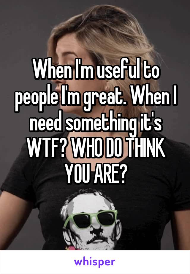 When I'm useful to people I'm great. When I need something it's WTF? WHO DO THINK YOU ARE?
