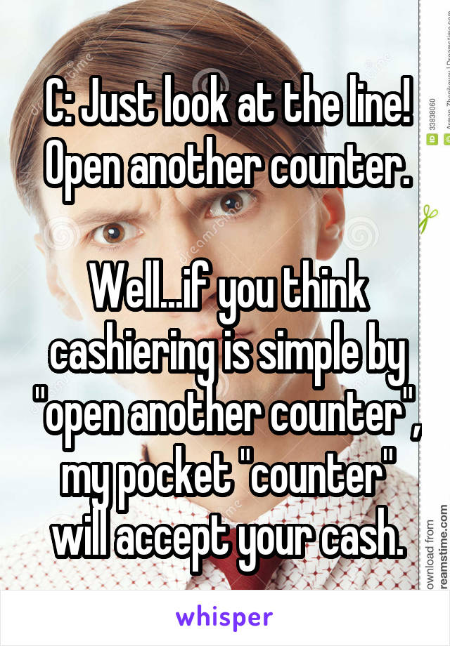 C: Just look at the line! Open another counter.

Well...if you think cashiering is simple by "open another counter", my pocket "counter" will accept your cash.