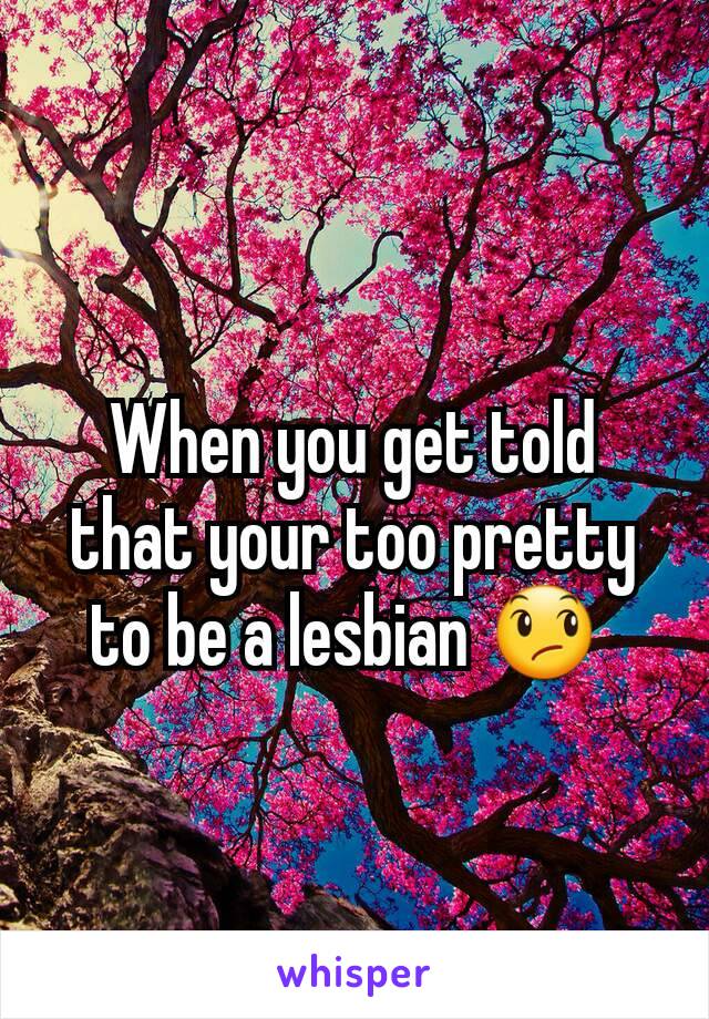 When you get told that your too pretty to be a lesbian 😞 