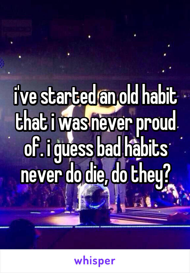 i've started an old habit that i was never proud of. i guess bad habits never do die, do they?