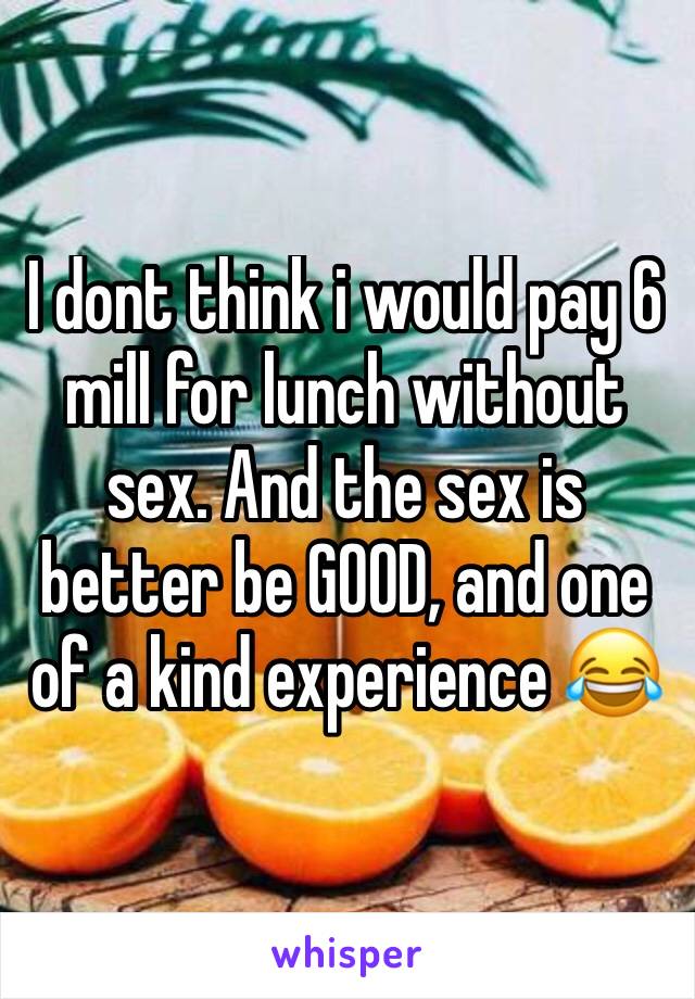 I dont think i would pay 6 mill for lunch without sex. And the sex is better be GOOD, and one of a kind experience 😂