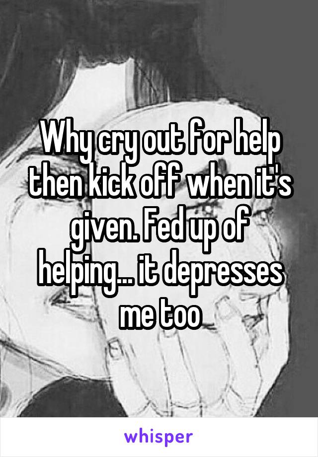 Why cry out for help then kick off when it's given. Fed up of helping... it depresses me too