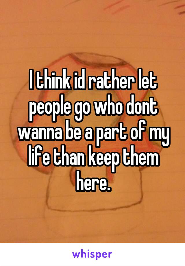 I think id rather let people go who dont wanna be a part of my life than keep them here.