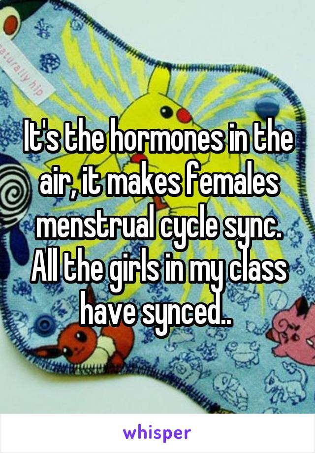 It's the hormones in the air, it makes females menstrual cycle sync. All the girls in my class have synced.. 