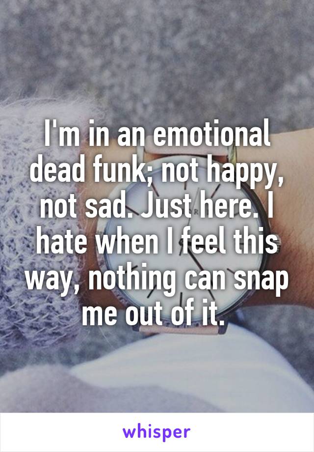 I'm in an emotional dead funk; not happy, not sad. Just here. I hate when I feel this way, nothing can snap me out of it. 