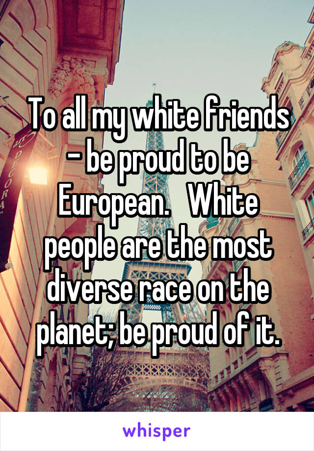 To all my white friends - be proud to be European.   White people are the most diverse race on the planet; be proud of it.