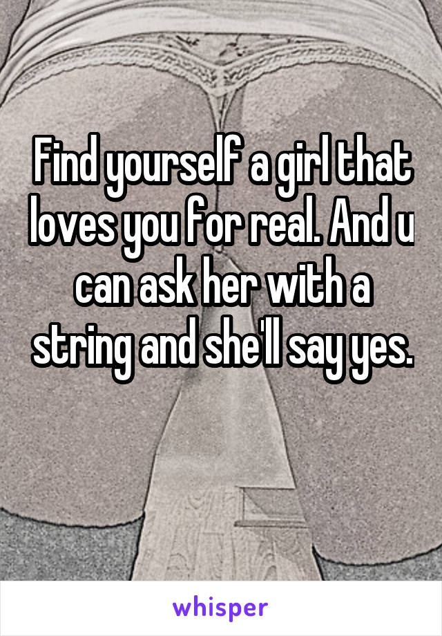 Find yourself a girl that loves you for real. And u can ask her with a string and she'll say yes. 
