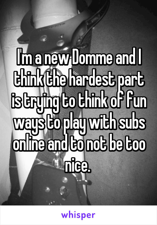 I'm a new Domme and I think the hardest part is trying to think of fun ways to play with subs online and to not be too nice. 