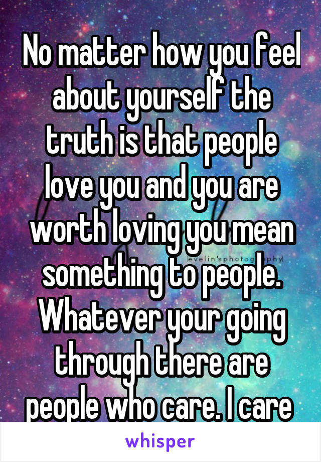 No matter how you feel about yourself the truth is that people love you and you are worth loving you mean something to people. Whatever your going through there are people who care. I care 