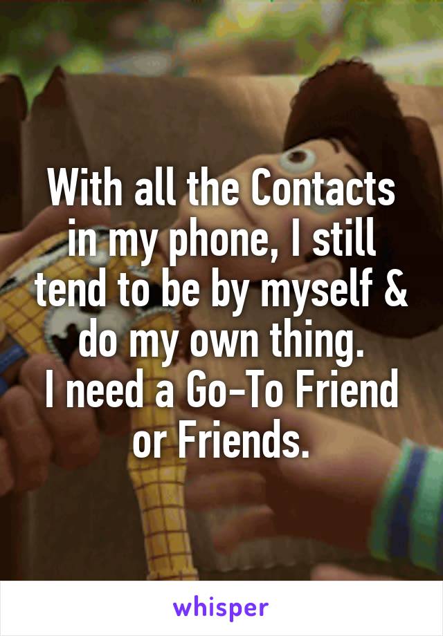 With all the Contacts in my phone, I still tend to be by myself & do my own thing.
I need a Go-To Friend or Friends.