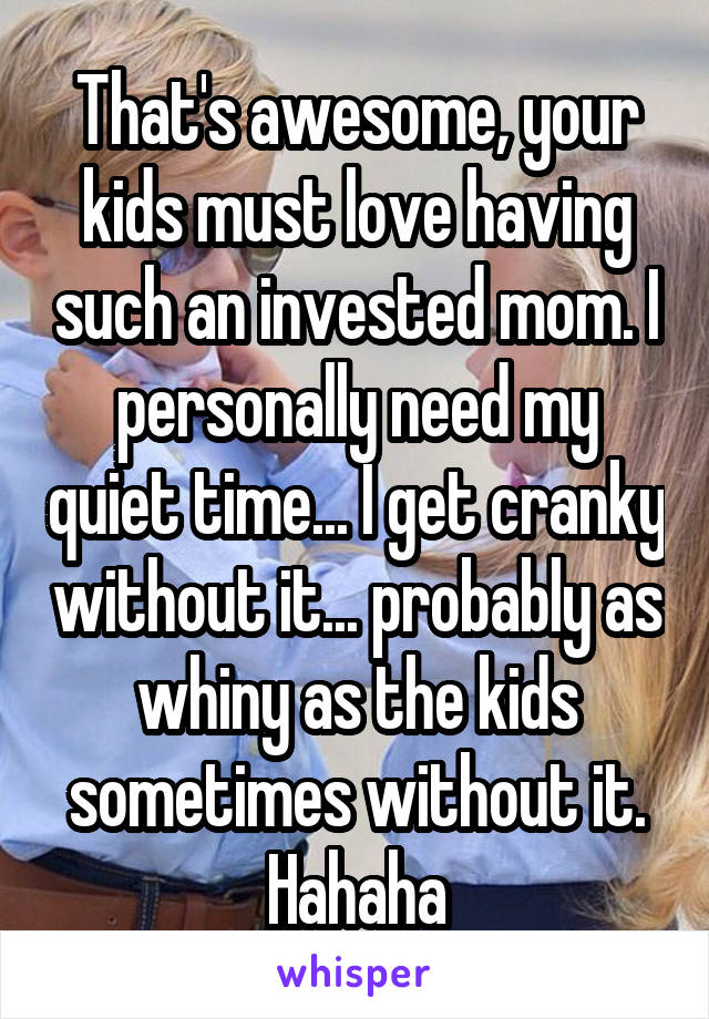 That's awesome, your kids must love having such an invested mom. I personally need my quiet time... I get cranky without it... probably as whiny as the kids sometimes without it. Hahaha