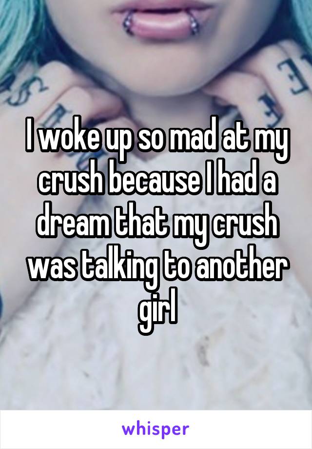 I woke up so mad at my crush because I had a dream that my crush was talking to another girl