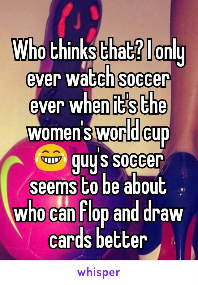 Who thinks that? I only ever watch soccer ever when it's the women's world cup 😂 guy's soccer seems to be about who can flop and draw cards better