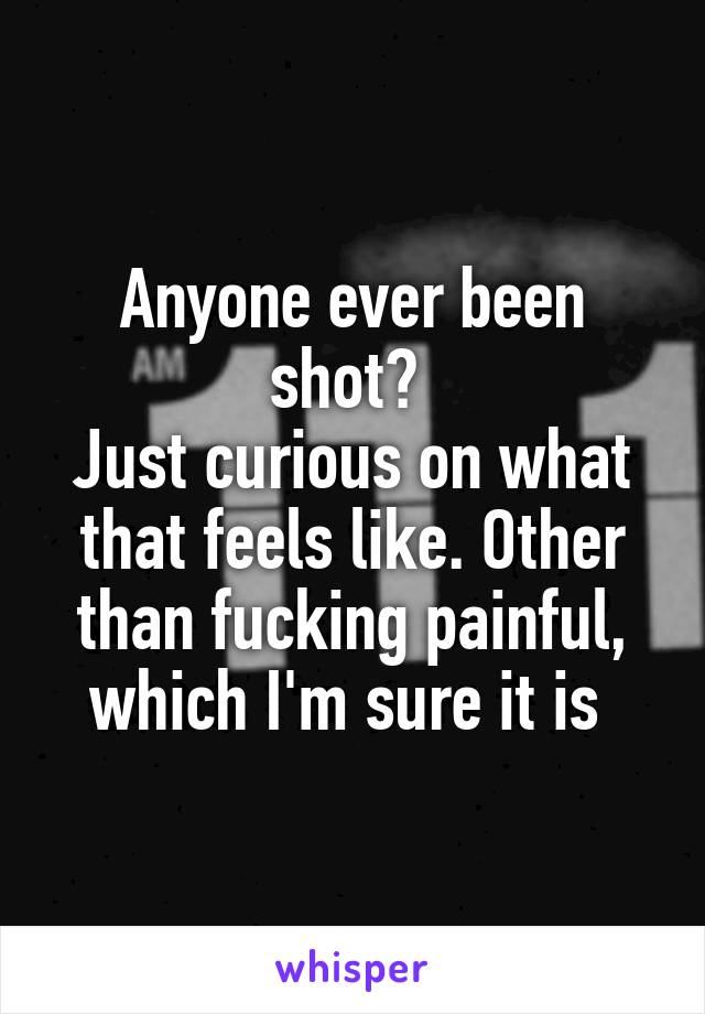 Anyone ever been shot? 
Just curious on what that feels like. Other than fucking painful, which I'm sure it is 