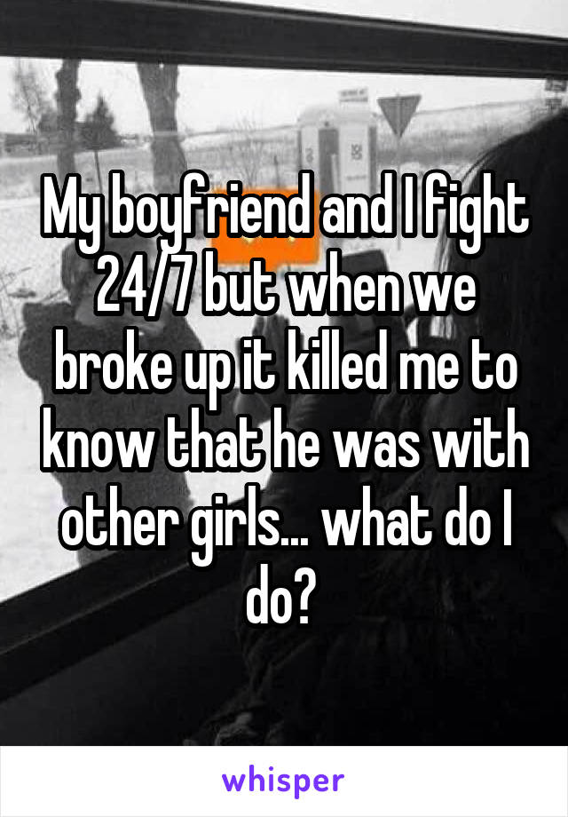 My boyfriend and I fight 24/7 but when we broke up it killed me to know that he was with other girls... what do I do? 