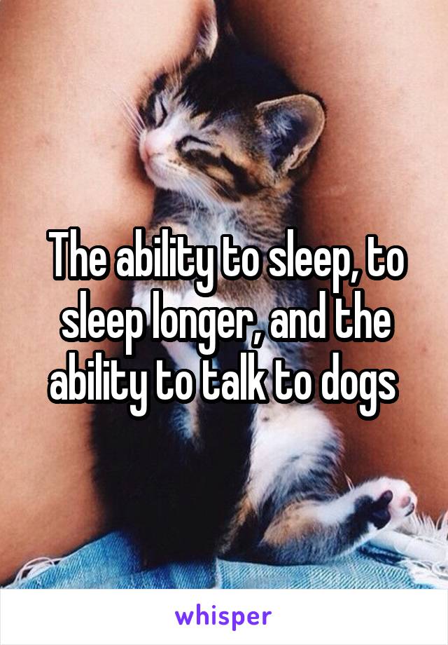 The ability to sleep, to sleep longer, and the ability to talk to dogs 