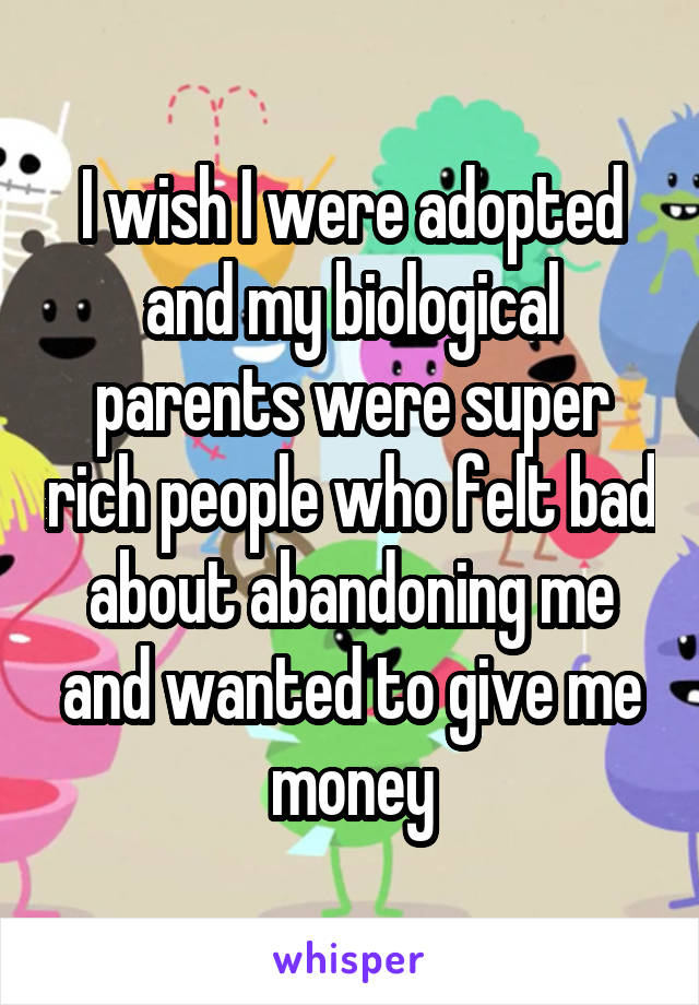 I wish I were adopted and my biological parents were super rich people who felt bad about abandoning me and wanted to give me money