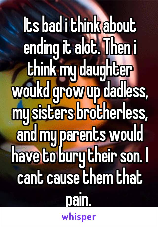 Its bad i think about ending it alot. Then i think my daughter woukd grow up dadless, my sisters brotherless, and my parents would have to bury their son. I cant cause them that pain. 