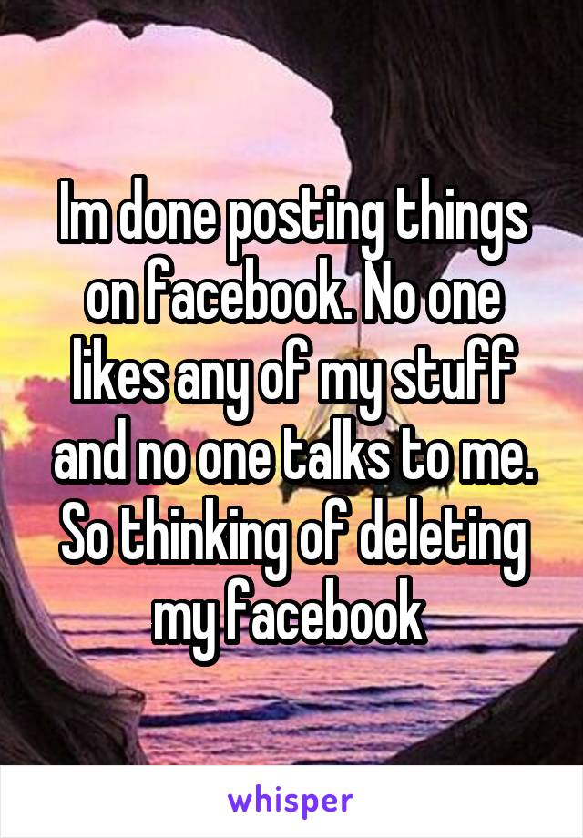 Im done posting things on facebook. No one likes any of my stuff and no one talks to me. So thinking of deleting my facebook 