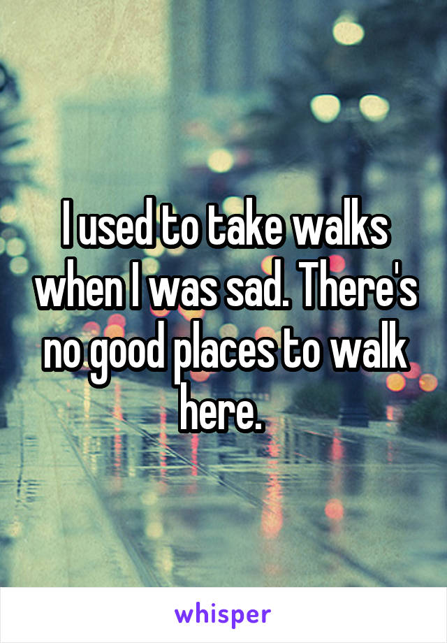 I used to take walks when I was sad. There's no good places to walk here. 