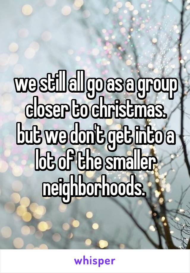 we still all go as a group closer to christmas. but we don't get into a lot of the smaller neighborhoods. 