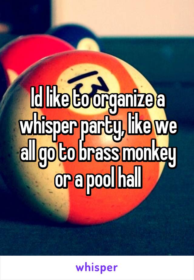 Id like to organize a whisper party, like we all go to brass monkey or a pool hall